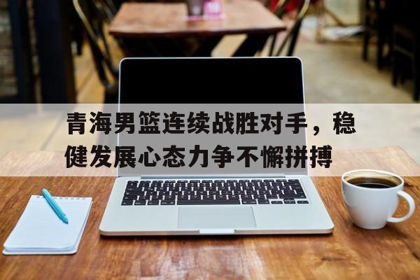 包含青海男篮连续战胜对手，稳健发展心态力争不懈拼搏的词条
