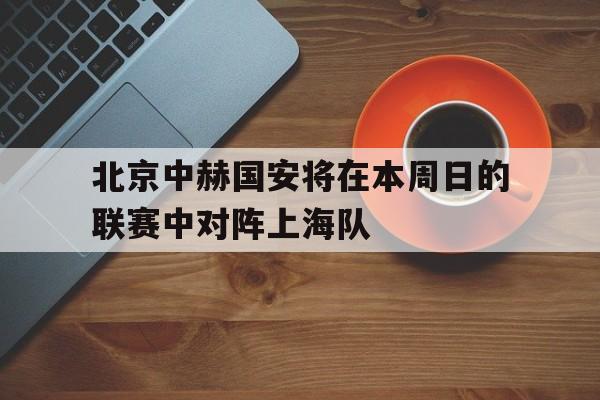 北京中赫国安将在本周日的联赛中对阵上海队