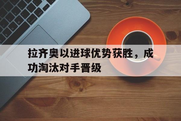 拉齐奥以进球优势获胜，成功淘汰对手晋级的简单介绍