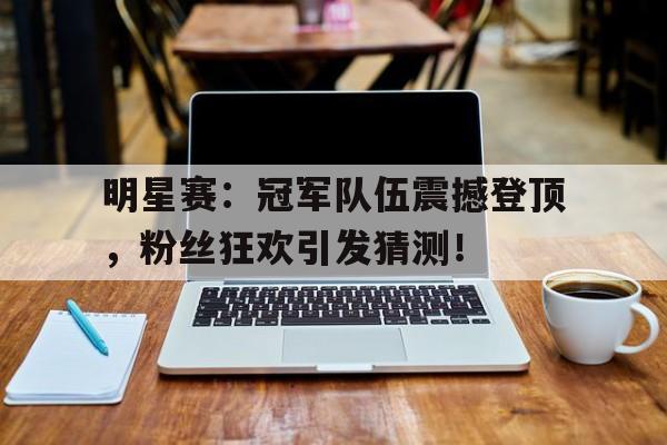 明星赛：冠军队伍震撼登顶，粉丝狂欢引发猜测！