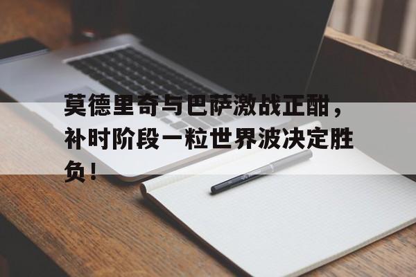 莫德里奇与巴萨激战正酣，补时阶段一粒世界波决定胜负！