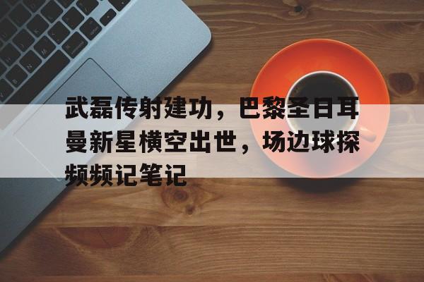武磊传射建功，巴黎圣日耳曼新星横空出世，场边球探频频记笔记超新星纪元未删节版txt