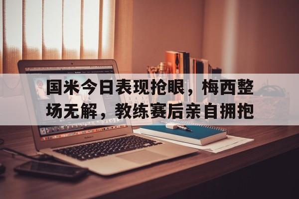 国米今日表现抢眼，梅西整场无解，教练赛后亲自拥抱国米 梅西